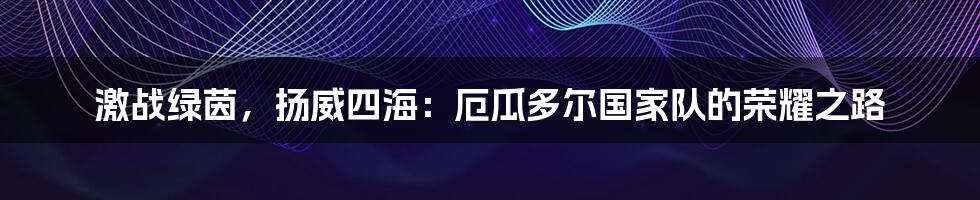 激战绿茵,扬威四海:厄瓜多尔国家队的荣耀之路