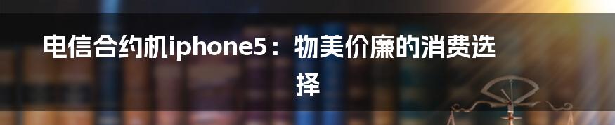电信合约机iphone5:物美价廉的消费选择