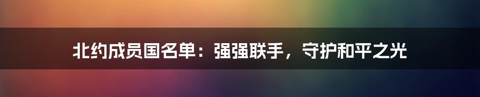 北约成员国名单：强强联手，守护和平之光