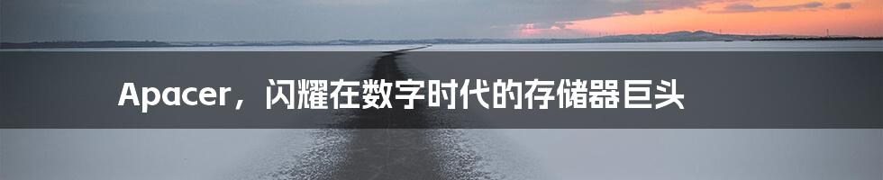 Apacer，闪耀在数字时代的存储器巨头