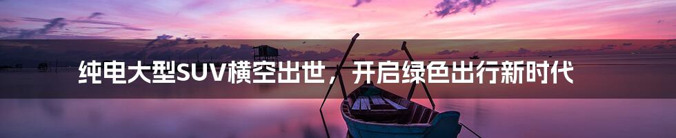 纯电大型SUV横空出世,开启绿色出行新时代