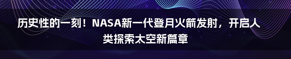 历史性的一刻！NASA新一代登月火箭发射，开启人类探索太空新篇章