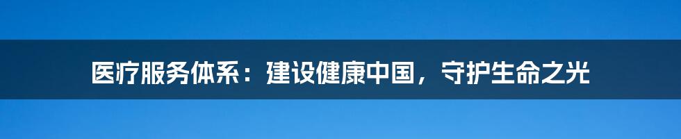 医疗服务体系:建设健康中国,守护生命之光