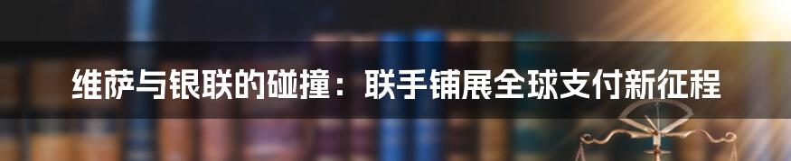 维萨与银联的碰撞:联手铺展全球支付新征程