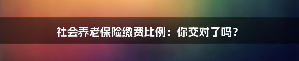 社会养老保险缴费比例：你交对了吗？