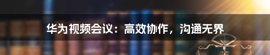 华为视频会议：高效协作，沟通无界