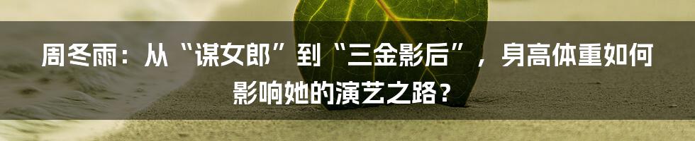 周冬雨:从“谋女郎”到“三金影后”,身高体重如何影响她的演艺之路?