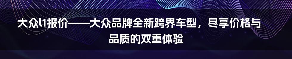 大众l1报价——大众品牌全新跨界车型,尽享价格与品质的双重体验