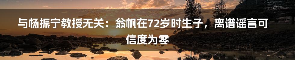 与杨振宁教授无关：翁帆在72岁时生子，离谱谣言可信度为零