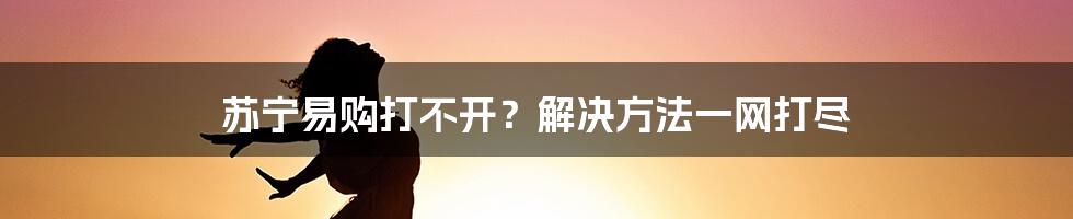 苏宁易购打不开？解决方法一网打尽