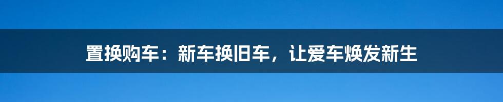 置换购车:新车换旧车,让爱车焕发新生