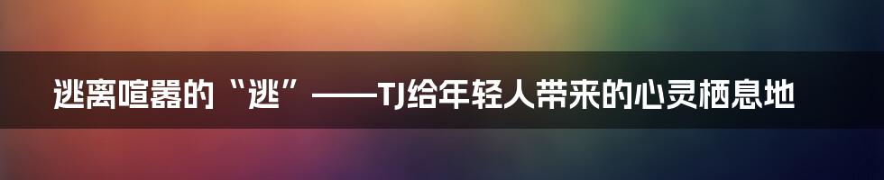 逃离喧嚣的“逃”——TJ给年轻人带来的心灵栖息地