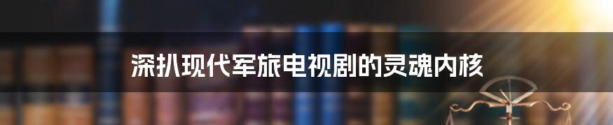 深扒现代军旅电视剧的灵魂内核