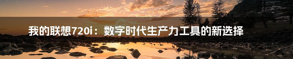 我的联想720i:数字时代生产力工具的新选择