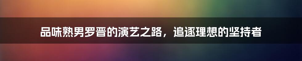 品味熟男罗晋的演艺之路，追逐理想的坚持者