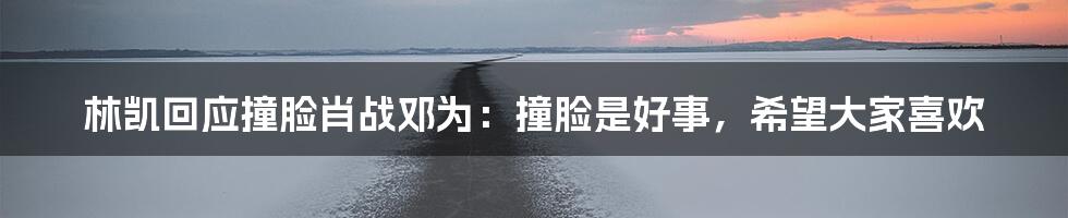 林凯回应撞脸肖战邓为:撞脸是好事,希望大家喜欢