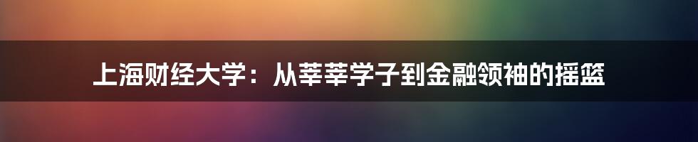 上海财经大学:从莘莘学子到金融领袖的摇篮