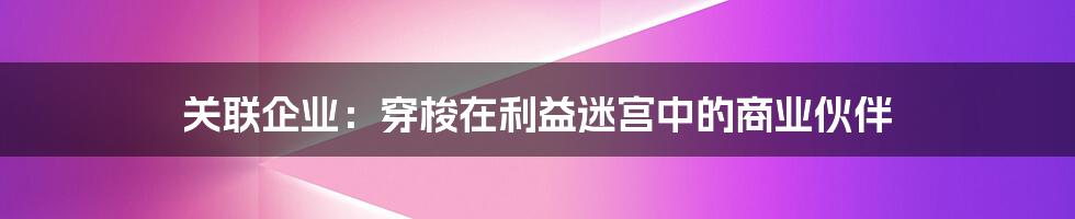 关联企业：穿梭在利益迷宫中的商业伙伴