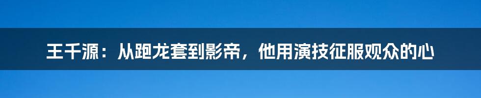 王千源：从跑龙套到影帝，他用演技征服观众的心