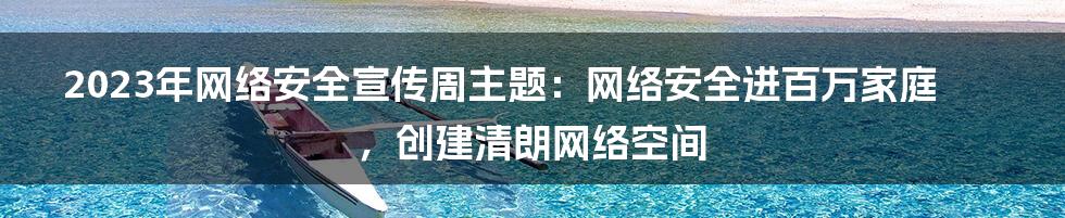 2023年网络安全宣传周主题：网络安全进百万家庭，创建清朗网络空间