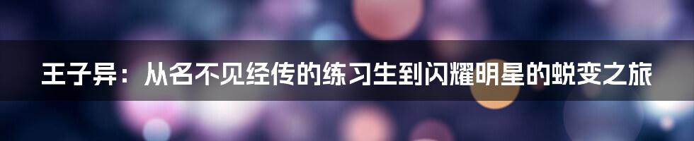 王子异：从名不见经传的练习生到闪耀明星的蜕变之旅