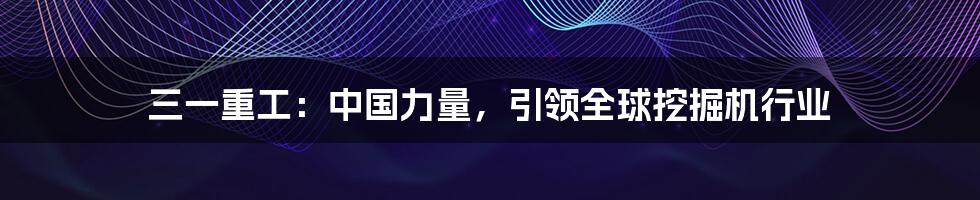 三一重工:中国力量,引领全球挖掘机行业