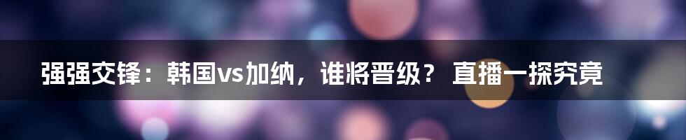 强强交锋：韩国vs加纳，谁将晋级？ 直播一探究竟