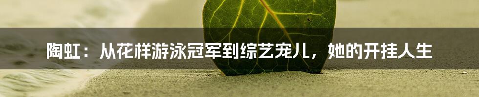 陶虹:从花样游泳冠军到综艺宠儿,她的开挂人生