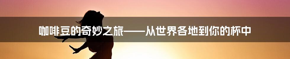 咖啡豆的奇妙之旅——从世界各地到你的杯中