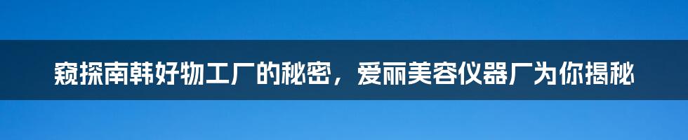 窥探南韩好物工厂的秘密，爱丽美容仪器厂为你揭秘