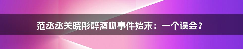 范丞丞关晓彤醉酒吻事件始末：一个误会？