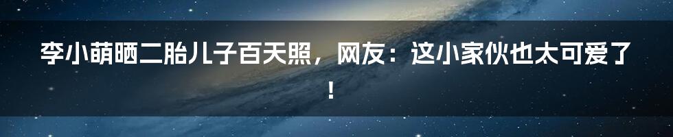 李小萌晒二胎儿子百天照，网友：这小家伙也太可爱了！