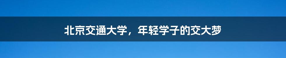 北京交通大学,年轻学子的交大梦
