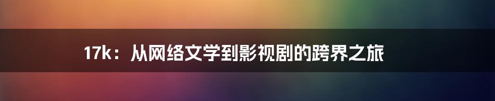 17k:从网络文学到影视剧的跨界之旅