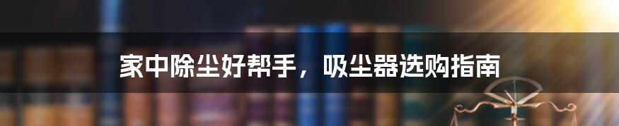 家中除尘好帮手，吸尘器选购指南