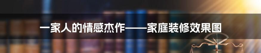 一家人的情感杰作——家庭装修效果图