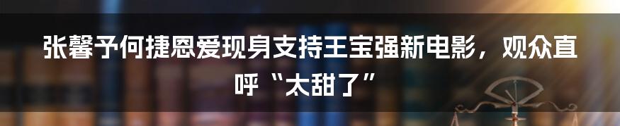 张馨予何捷恩爱现身支持王宝强新电影，观众直呼“太甜了”