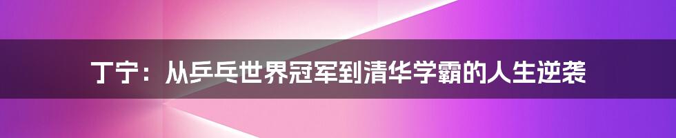 丁宁:从乒乓世界冠军到清华学霸的人生逆袭