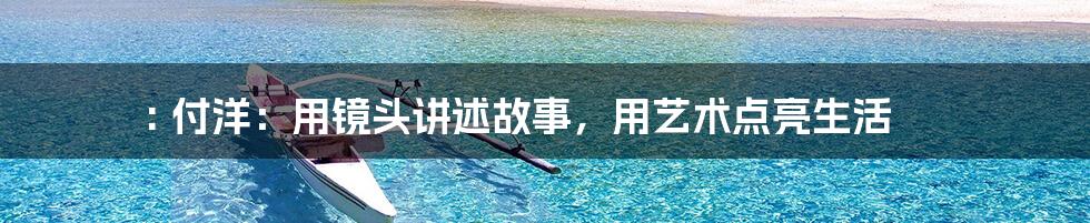 : 付洋:用镜头讲述故事,用艺术点亮生活