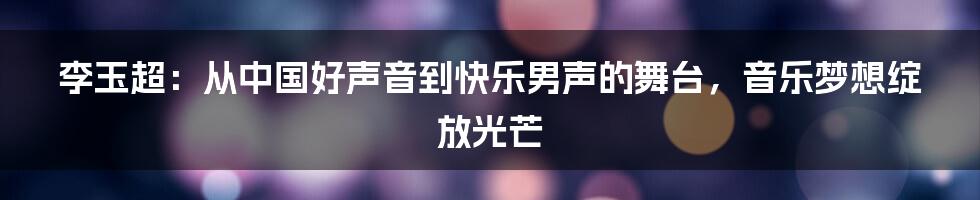 李玉超:从中国好声音到快乐男声的舞台,音乐梦想绽放光芒