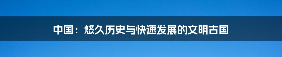 中国:悠久历史与快速发展的文明古国