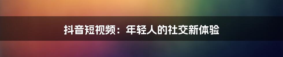 抖音短视频：年轻人的社交新体验