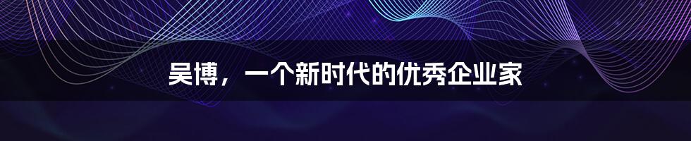 吴博,一个新时代的优秀企业家