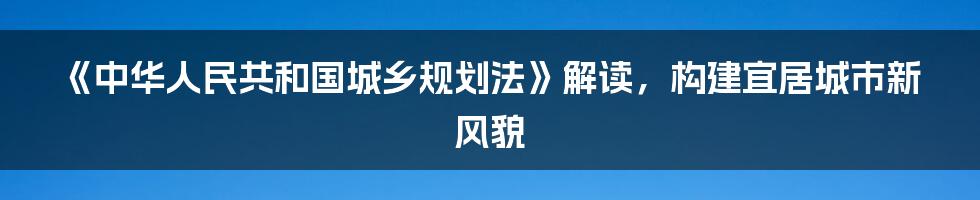 《中华人民共和国城乡规划法》解读，构建宜居城市新风貌