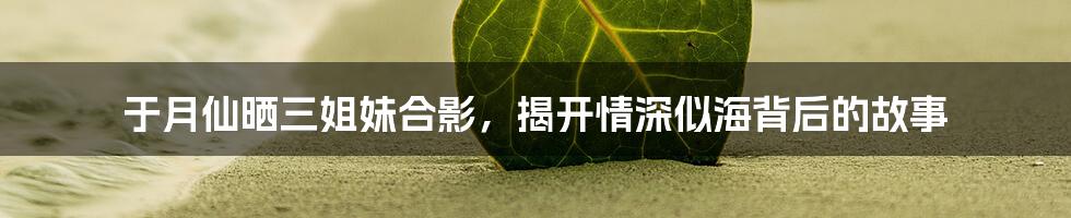 于月仙晒三姐妹合影,揭开情深似海背后的故事
