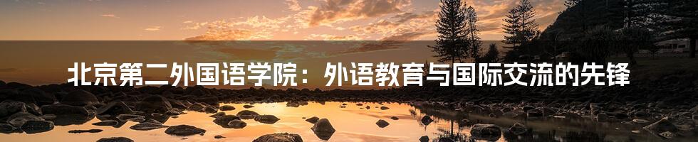 北京第二外国语学院：外语教育与国际交流的先锋