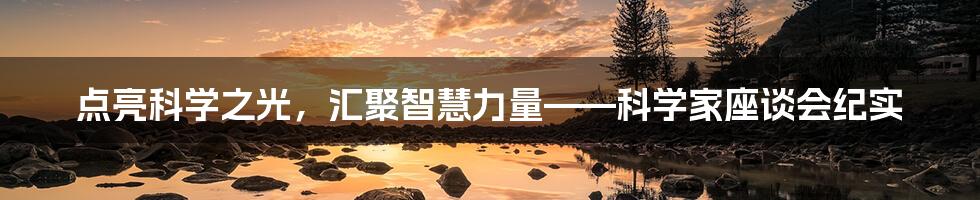 点亮科学之光，汇聚智慧力量——科学家座谈会纪实