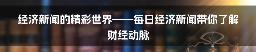 经济新闻的精彩世界——每日经济新闻带你了解财经动脉