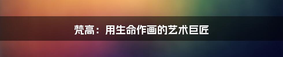 梵高:用生命作画的艺术巨匠
