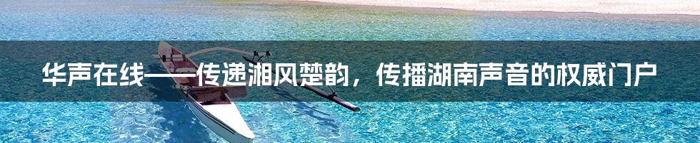 华声在线——传递湘风楚韵,传播湖南声音的权威门户